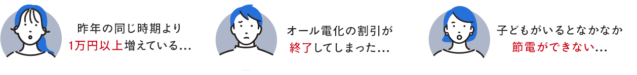 ・昨年の同じ時期より1万円以上増えている…・オール電化の割引が終了してしまった…・子どもがいるとなかなか節電ができない…